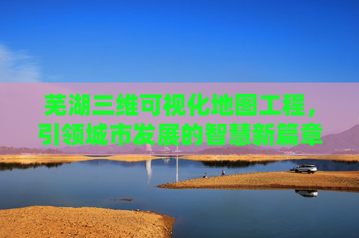 芜湖三维可视化地图工程，引领城市发展的智慧新篇章